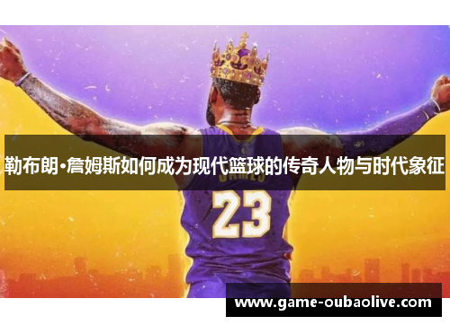 勒布朗·詹姆斯如何成为现代篮球的传奇人物与时代象征