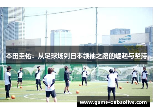 本田圭佑：从足球场到日本领袖之路的崛起与坚持