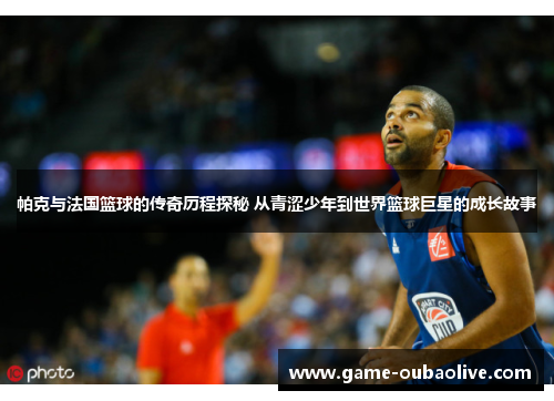 帕克与法国篮球的传奇历程探秘 从青涩少年到世界篮球巨星的成长故事